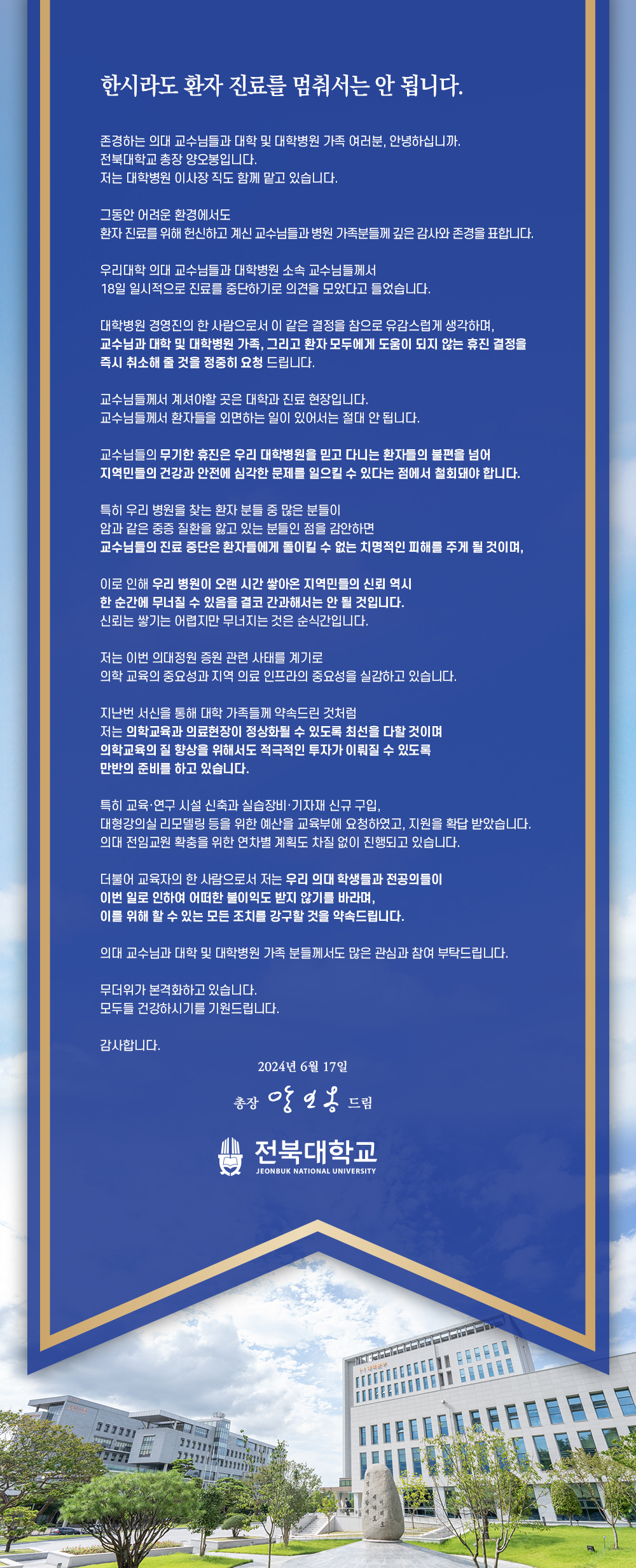 


한시라도 환자 진료를 멈춰서는 안 됩니다.
존경하는 의대 교수님들과 대학 및 대학병원 가족 여러분, 안녕하십니까.
전북대학교 총장 양오봉입니다.
저는 대학병원 이사장직도 함께 맡고 있습니다.
그동안 어려운 환경에서도
환자 진료를 위해 헌신하고 계신 교수님들과 병원 가족분들께 깊은 감사와 존경을 표합니다.
우리대학 의대 교수님들과 대학병원 소속 교수님들께서
18일 일시적으로 진료를 중단하기로 의견을 모았다고 들었습니다.
대학병원 경영진의 한 사람으로서 이 같은 결정을 참으로 유감스럽게 생각하며, 교수님과 대학 및 대학병원 가족, 그리고 환자 모두에게 도움이 되지 않는 휴진 결정을 즉시 취소해 줄 것을 정중히 요청 드립니다.
교수님들께서 계셔야할 곳은 대학과 진료 현장입니다.
교수님들께서 환자들을 외면하는 일이 있어서는 절대 안 됩니다.
교수님들의 무기한 휴진은 우리 대학병원을 믿고 다니는 환자들의 불편을 넘어 지역민들의 건강과 안전에 심각한 문제를 일으킬 수 있다는 점에서 철회돼야 합니다.
특히 우리 병원을 찾는 환자 분들 중 많은 분들이
암과 같은 중증 질환을 앓고 있는 분들인 점을 감안하면
교수님들의 진료 중단은 환자들에게 돌이킬 수 없는 치명적인 피해를 주게 될 것이며,
이로 인해 우리 병원이 오랜 시간 쌓아온 지역민들의 신뢰 역시 한 순간에 무너질 수 있음을 결코 간과해서는 안 될 것입니다.
신뢰는 쌓기는 어렵지만 무너지는 것은 순식간입니다.
저는 이번 의대정원 증원 관련 사태를 계기로
의학 교육의 중요성과 지역 의료 인프라의 중요성을 실감하고 있습니다.
지난번 서신을 통해 대학 가족들께 약속드린 것처럼
저는 의학교육과 의료현장이 정상화될 수 있도록 최선을 다할 것이며
의학교육의 질 향상을 위해서도 적극적인 투자가 이뤄질 수 있도록
만반의 준비를 하고 있습니다.
특히 교육·연구시설 신축과 실습장비·기자재 신규 구입,
대형강의실 리모델링 등을 위한 예산을 교육부에 요청하였고, 지원을 확답받았습니다.
의대 전임교원 확충을 위한 연차별 계획도 차질 없이 진행되고 있습니다.
더불어 교육자의 한 사람으로서 저는 우리 의대 학생들과 전공의들이
이번 일로 인하여 어떠한 불이익도 받지 않기를 바라며,
이를 위해 할 수 있는 모든 조치를 강구할 것을 약속드립니다.
의대 교수님과 대학 및 대학병원 가족 분들께서도 많은 관심과 참여 부탁드립니다.
무더위가 본격화하고 있습니다.
모두들 건강하시기를 기원드립니다.
감사합니다.
2024년 6월 17일
총장 앙일옹 드림
전북대학교
JEONBUK NATIONAL UNIVERSITY



