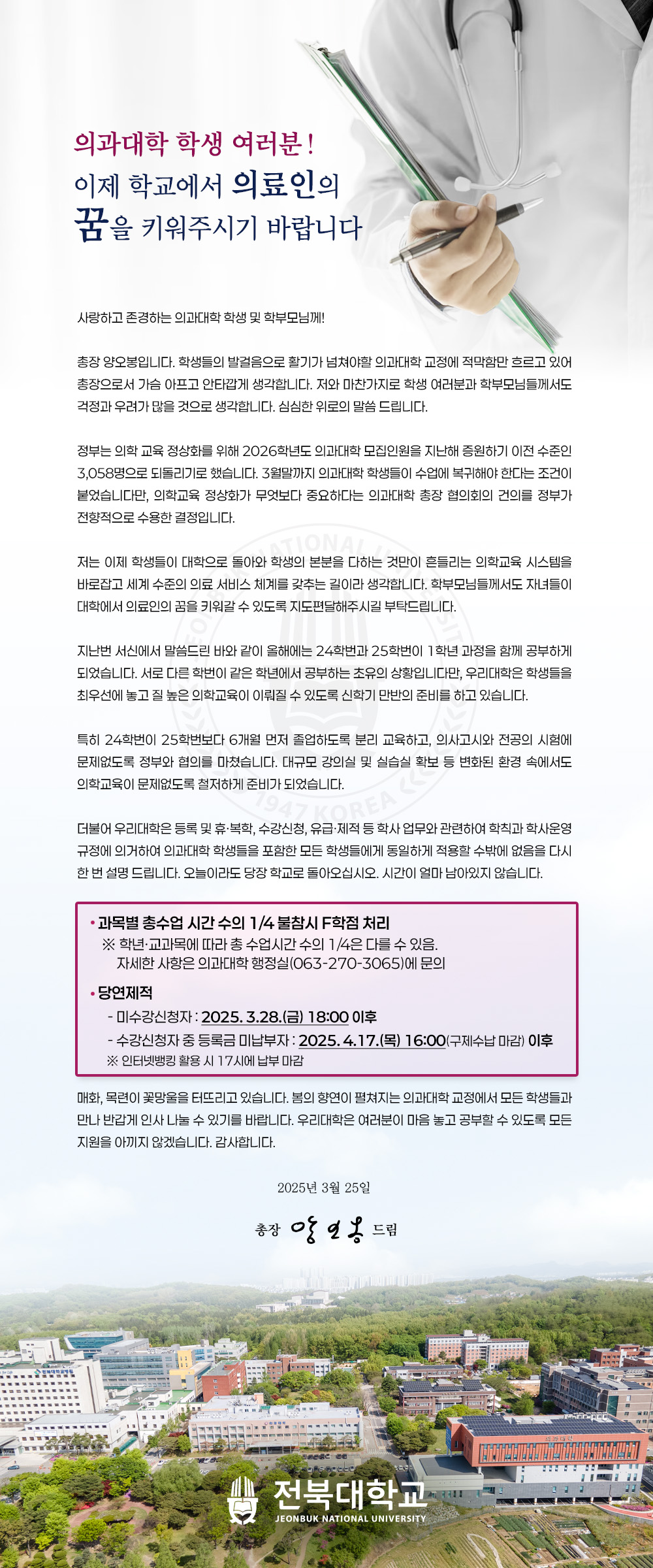 사랑하고 존경하는 의과대학 학생 및 학부모님께!
총장 양오봉입니다. 학생들의 발걸음으로 활기가 넘쳐야할 의과대학 교정에 적막함만 흐르고 있어 총장으로서 가슴 아프고 안타깝게 생각합니다. 저와 마찬가지로 학생 여러분과 학부모님들께서도 걱정과 우려가 많을 것으로 생각합니다. 심심한 위로의 말씀 드립니다.
정부는 의학 교육 정상화를 위해 2026학년도 의과대학 모집인원을 지난해 증원하기 이전 수준인 3,058명으로 되돌리기로 했습니다. 3월말까지 의과대학 학생들이 수업에 복귀해야 한다는 조건이 붙었습니다만, 의학교육 정상화가 무엇보다 중요하다는 의과대학 총장 협의회의 건의를 정부가 전향적으로 수용한 결정입니다.
저는 이제 학생들이 대학으로 돌아와 학생의 본분을 다하는 것만이 흔들리는 의학교육 시스템을 바로잡고 세계 수준의 의료 서비스 체계를 갖추는 길이라 생각합니다. 학부모님들께서도 자녀들이 대학에서 의료인의 꿈을 키워갈 수 있도록 지도편달해주시길 부탁드립니다.
지난번 서신에서 말씀드린 바와 같이 올해에는 24학번과 25학번이 1학년 과정을 함께 공부하게 되었습니다. 서로 다른 학번이 같은 학년에서 공부하는 초유의 상황입니다만, 우리대학은 학생들을 최우선에 놓고 질 높은 의학교육이 이뤄질 수 있도록 신학기 만반의 준비를 하고 있습니다.
특히 24학번이 25학번보다 6개월 먼저 졸업하도록 분리 교육하고, 의사고시와 전공의 시험에 문제없도록 정부와 협의를 마쳤습니다. 대규모 강의실 및 실습실 확보 등 변화된 환경 속에서도 의학교육이 문제없도록 철저하게 준비가 되었습니다.
더불어 우리대학은 등록 및 휴•복학, 수강신청, 유급•제적 등 학사 업무와 관련하여 학칙과 학사운영 규정에 의거하여 의과대학 학생들을 포함한 모든 학생들에게 동일하게 적용할 수밖에 없음을 다시 한 번 설명 드립니다. 오늘이라도 당장 학교로 돌아오십시오. 시간이 얼마 남아있지 않습니다.
• 과목별 총수업 시간 수의 1/4 불참시 F학점 처리
※ 학년•교과목에 따라 총 수업시간 수의 1/4은 다를 수 있음.
자세한 사항은 의과대학 행정실(063-270-3065)에 문의
• 당연제적
- 미수강신청자 : 2025. 3.28.(금) 18:00 이후
- 수강신청자 중 등록금 미납부자 : 2025. 4.17.(목) 16:00(구제수납 마감) 이후
※ 인터넷뱅킹 활용 시 17시에 납부 마감
매화, 목련이 꽃망울을 터뜨리고 있습니다. 봄의 향연이 펼쳐지는 의과대학 교정에서 모든 학생들과 만나 반갑게 인사 나눌 수 있기를 바랍니다. 우리대학은 여러분이 마음 놓고 공부할 수 있도록 모든 지원을 아끼지 않겠습니다. 감사합니다.
2025년 3월 25일
총장 양오봉 드림