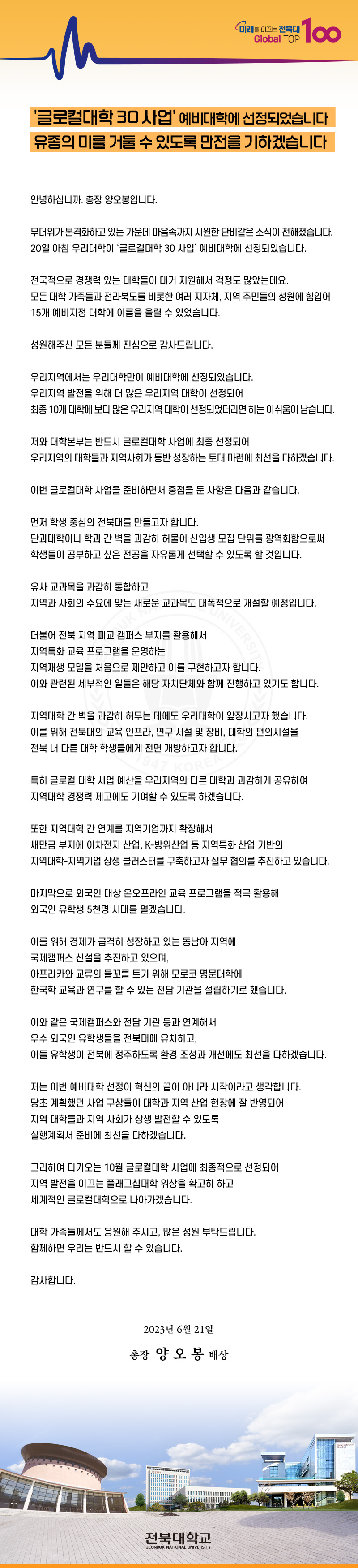 미래를 이끄는 전북대
Global TOP
100
'글로컬대학 30 사업' 예비대학에 선정되었습니다 유종의 미를 거둘 수 있도록 만전을 기하겠습니다
안녕하십니까. 총장 양오봉입니다.
무더위가 본격화하고 있는 가운데 마음속까지 시원한 단비같은 소식이 전해졌습니다. 20일 아침 우리대학이 '글로컬대학 30 사업' 예비대학에 선정되었습니다.
전국적으로 경쟁력 있는 대학들이 대거 지원해서 걱정도 많았는데요.
모든 대학 가족들과 전라북도를 비롯한 여러 지자체, 지역 주민들의 성원에 힘입어 15개 예비지정 대학에 이름을 올릴 수 있었습니다.
성원해주신 모든 분들께 진심으로 감사드립니다.
우리지역에서는 우리대학만이 예비대학에 선정되었습니다.
우리지역 발전을 위해 더 많은 우리지역 대학이 선정되어
최종 10개 대학에 보다 많은 우리지역 대학이 선정되었더라면 하는 아쉬움이 남습니다.
저와 대학본부는 반드시 글로컬대학 사업에 최종 선정되어
우리지역의 대학들과 지역사회가 동반 성장하는 토대 마련에 최선을 다하겠습니다.
이번 글로컬대학 사업을 준비하면서 중점을 둔 사항은 다음과 같습니다.
먼저 학생 중심의 전북대를 만들고자 합니다.
단과대학이나 학과간 벽을 과감히 허물어 신입생 모집 단위를 광역화함으로써 학생들이 공부하고 싶은 전공을 자유롭게 선택할 수 있도록 할 것입니다.
유사 교과목을 과감히 통합하고
지역과 사회의 수요에 맞는 새로운 교과목도 대폭적으로 개설할 예정입니다.
UK N
더불어 전북 지역 폐교 캠퍼스 부지를 활용해서
지역특화 교육 프로그램을 운영하는
NIVERSITY
지역재생 모델을 처음으로 제안하고 이를 구현하고자 합니다.
이와 관련된 세부적인 일들은 해당 자치단체와 함께 진행하고 있기도 합니다.
지역대학 간 벽을 과감히 허무는 데에도 우리대학이 앞장서고자 했습니다. 이를 위해 전북대의 교육 인프라, 연구 시설 및 장비, 대학의 편의시설을 전북 내 다른 대학 학생들에게 전면 개방하고자 합니다.
OREA
특히 글로컬 대학 사업 예산을 우리지역의 다른 대학과 과감하게 공유하여
지역대학 경쟁력 제고에도 기여할 수 있도록 하겠습니다.
또한 지역대학 간 연계를 지역기업까지 확장해서
새만금 부지에 이차전지 산업, K-방위산업 등 지역특화산업 기반의
지역대학-지역기업 상생 클러스터를 구축하고자 실무 협의를 추진하고 있습니다.
마지막으로 외국인 대상 온오프라인 교육 프로그램을 적극 활용해
외국인 유학생 5천명 시대를 열겠습니다.
이를 위해 경제가 급격히 성장하고 있는 동남아 지역에
국제캠퍼스 신설을 추진하고 있으며,
아프리카와 교류의 물꼬를 트기 위해 모로코 명문대학에
한국학 교육과 연구를 할 수 있는 전담 기관을 설립하기로 했습니다.
이와 같은 국제캠퍼스와 전담 기관 등과 연계해서
우수 외국인 유학생들을 전북대에 유치하고,
이들 유학생이 전북에 정주하도록 환경 조성과 개선에도 최선을 다하겠습니다.
저는 이번 예비대학 선정이 혁신의 끝이 아니라 시작이라고 생각합니다.
당초 계획했던 사업 구상들이 대학과 지역 산업 현장에 잘 반영되어
지역 대학들과 지역 사회가 상생 발전할 수 있도록
실행계획서 준비에 최선을 다하겠습니다.
그리하여 다가오는 10월 글로컬대학 사업에 최종적으로 선정되어
지역 발전을 이끄는 플래그십대학 위상을 확고히 하고
세계적인 글로컬대학으로 나아가겠습니다.
대학 가족들께서도 응원해 주시고, 많은 성원 부탁드립니다.
함께하면 우리는 반드시 할 수 있습니다.
감사합니다.
2023년 6월 21일
총장 양 오봉 배상
전북대학교
JEONBUK NATIONAL UNIVERSITY