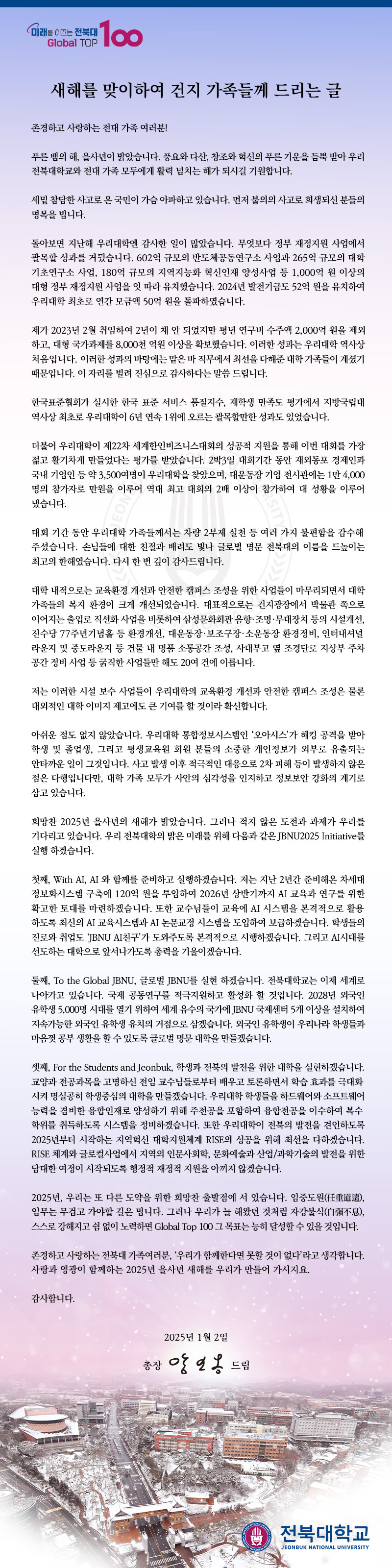 존경하고 사랑하는 전대 가족 여러분!

푸른 뱀의 해, 을사년이 밝았습니다. 풍요와 다산, 창조와 혁신의 푸른 기운을 듬뿍 받아 우리 전북대학교와 전대 가족 모두에게 활력 넘치는 해가 되시길 기원합니다.

세밑 참담한 사고로 온 국민이 가슴 아파하고 있습니다. 먼저 불의의 사고로 희생되신 분들의 명복을 빕니다.

돌아보면 지난해 우리대학엔 감사한 일이 많았습니다. 무엇보다 정부 재정지원 사업에서 괄목할 성과를 거뒀습니다. 602억 규모의 반도체공동연구소 사업과 265억 규모의 대학 기초연구소 사업, 180억 규모의 지역지능화 혁신인재 양성사업 등 1,000억 원 이상의 대형 정부 재정지원 사업을 잇 따라 유치했습니다. 2024년 발전기금도 52억 원을 유치하여 우리대학 최초로 연간 모금액 50억 원을 돌파하였습니다. 

제가 2023년 2월 취임하여 2년이 채 안 되었지만 평년 연구비 수주액 2,000억 원을 제외하고, 대형 국가과제를 8,000천 억원 이상을 확보했습니다. 이러한 성과는 우리대학 역사상 처음입니다. 이러한 성과의 바탕에는 맡은 바 직무에서 최선을 다해준 대학 가족들이 계셨기 때문입니다. 이 자리를 빌려 진심으로 감사하다는 말씀 드립니다.

한국표준협회가 실시한 한국 표준 서비스 품질지수, 재학생 만족도 평가에서 지방국립대 역사상 최초로 우리대학이 6년 연속 1위에 오르는 괄목할만한 성과도 있었습니다.

더불어 우리대학이 제22차 세계한인비즈니스대회의 성공적 지원을 통해 이번 대회를 가장 젊고 활기차게 만들었다는 평가를 받았습니다. 2박3일 대회기간 동안 재외동포 경제인과 국내 기업인 등 약 3,500여명이 우리대학을 찾았으며, 대운동장 기업 전시관에는 1만 4,000명의 참가자로 만원을 이루어 역대 최고 대회의 2배 이상이 참가하여 대 성황을 이루어 냈습니다. 


대회 기간 동안 우리대학 가족들께서는 차량 2부제 실천 등 여러 가지 불편함을 감수해주셨습니다. 손님들에 대한 친절과 배려도 빛나 글로벌 명문 전북대의 이름을 드높이는 최고의 한해였습니다. 다시 한 번 깊이 감사드립니다. 

대학 내적으로는 교육환경 개선과 안전한 캠퍼스 조성을 위한 사업들이 마무리되면서 대학 가족들의 복지 환경이 크게 개선되었습니다. 대표적으로는 건지광장에서 박물관 쪽으로 이어지는 출입로 직선화 사업을 비롯하여 삼성문화회관 음향․조명․무대장치 등의 시설개선, 진수당 77주년기념홀 등 환경개선, 대운동장․보조구장․소운동장 환경정비, 인터내셔널라운지 및 중도라운지 등 건물 내 명품 소통공간 조성, 사대부고 옆 조경단로 지상부 주차 공간 정비 사업 등 굵직한 사업들만 해도 20여 건에 이릅니다.

저는 이러한 시설 보수 사업들이 우리대학의 교육환경 개선과 안전한 캠퍼스 조성은 물론 대외적인 대학 이미지 제고에도 큰 기여를 할 것이라 확신합니다.

아쉬운 점도 없지 않았습니다. 우리대학 통합정보시스템인 ‘오아시스’가 해킹 공격을 받아 학생 및 졸업생, 그리고 평생교육원 회원 분들의 소중한 개인정보가 외부로 유출되는 안타까운 일이 그것입니다. 사고 발생 이후 적극적인 대응으로 2차 피해 등이 발생하지 않은 점은 다행입니다만, 대학 가족 모두가 사안의 심각성을 인지하고 정보보안 강화의 계기로 삼고 있습니다.

희망찬 2025년 을사년의 새해가 밝았습니다. 그러나 적지 않은 도전과 과제가 우리를 기다리고 있습니다. 우리 전북대학의 밝은 미래를 위해 다음과 같은 JBNU2025 Initiative를 실행 하겠습니다. 

첫째, With AI, AI 와 함께를 준비하고 실행하겠습니다. 저는 지난 2년간 준비해온 차세대 정보화시스템 구축에 120억 원을 투입하여 2026년 상반기까지 AI 교육과 연구를 위한 확고한 토대를 마련하겠습니다. 또한 교수님들이 교육에 AI 시스템을 본격적으로 활용하도록 최신의 AI 교육시스템과 AI 논문교정 시스템을 도입하여 보급하겠습니다. 학생들의 진로와 취업도 ‘JBNU AI친구’가 도와주도록 본격적으로 시행하겠습니다. 그리고 AI시대를 선도하는 대학으로 앞서나가도록 총력을 기울이겠습니다. 

둘째, To the Global JBNU, 글로벌 JBNU를 실현 하겠습니다. 전북대학교는 이제 세계로 나아가고 있습니다. 국제 공동연구를 적극지원하고 활성화 할 것입니다. 2028년 외국인 유학생 5,000명 시대를 열기 위하여 세계 유수의 국가에 JBNU 국제센터 5개 이상을 설치하여 지속가능한 외국인 유학생 유치의 거점으로 삼겠습니다. 외국인 유학생이 우리나라 학생들과 마음껏 공부 생활을 할 수 있도록 글로벌 명문 대학을 만들겠습니다.    
 
셋째, For the Students and Jeonbuk, 학생과 전북의 발전을 위한 대학을 실현하겠습니다. 교양과 전공과목을 고명하신 전임 교수님들로부터 배우고 토론하면서 학습 효과를 극대화시켜 명실공히 학생중심의 대학을 만들겠습니다. 우리대학 학생들을 하드웨어와 소프트웨어 능력을 겸비한 융합인재로 양성하기 위해 주전공을 포함하여 융합전공을 이수하여 복수학위를 취득하도록 시스템을 정비하겠습니다. 또한 우리대학이 전북의 발전을 견인하도록 2025년부터 시작하는 지역혁신 대학지원체계 RISE의 성공을 위해 최선을 다하겠습니다. RISE 체계와 글로컬사업에서 지역의 인문사회학, 문화예술과 산업/과학기술의 발전을 위한 담대한 여정이 시작되도록 행정적 재정적 지원을 아끼지 않겠습니다.     

2025년, 우리는 또 다른 도약을 위한 희망찬 출발점에 서 있습니다. 임중도원(任重道遠), 임무는 무겁고 가야할 길은 멉니다. 그러나 우리가 늘 해왔던 것처럼 자강불식(自强不息), 스스로 강해지고 쉼 없이 노력하면 Global Top 100 그 목표는 능히 달성할 수 있을 것입니다.

존경하고 사랑하는 전북대 가족여러분, ‘우리가 함께한다면 못할 것이 없다’라고 생각합니다. 사랑과 영광이 함께하는 2025년 을사년 새해를 우리가 만들어 가시지요. 

감사합니다.