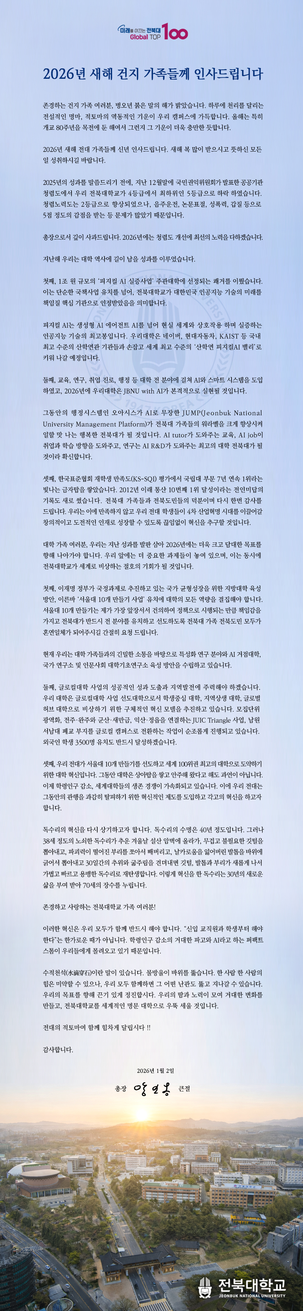 존경하는 건지 가족 여러분, 병오년 붉은 말의 해가 밝았습니다. 하루에 천리를 달리는 전설적인 명마, 적토마의 역동적인 기운이 우리 캠퍼스에 가득합니다. 올해는 특히 개교 80주년을 목전에 둔 해여서 그런지 그 기운이 더욱 충만한 듯합니다.

2026년 새해 전대 가족들께 신년 인사드립니다. 새해 복 많이 받으시고 뜻하신 모든 일 성취하시길 바랍니다.

2025년의 성과를 말씀드리기 전에, 지난 12월말에 국민권익위원회가 발표한 공공기관 청렴도에서 우리 전북대학교가 4등급에서 최하위인 5등급으로 하락 하였습니다. 청렴노력도는 2등급으로 향상되었으나, 음주운전, 논문표절, 성폭력, 갑질 등으로 5점 정도의 감점을 받는 등 문제가 많았기 때문입니다.

총장으로서 깊이 사과드립니다. 2026년에는 청렴도 개선에 최선의 노력을 다하겠습니다.

지난해 우리는 대학 역사에 길이 남을 성과를 이루었습니다.

첫째, 1조 원 규모의 ‘피지컬 AI 실증사업’ 주관대학에 선정되는 쾌거를 이뤘습니다. 이는 단순한 국책사업 유치를 넘어, 전북대학교가 대한민국 인공지능 기술의 미래를 책임질 핵심 기관으로 인정받았음을 의미합니다.

피지컬 AI는 생성형 AI 에어전트 AI를 넘어 현실 세계와 상호작용 하며 실증하는 인공지능 기술의 최고봉입니다. 우리대학은 네이버, 현대자동차, KAIST 등 국내 최고 수준의 산학연관 기관들과 손잡고 세계 최고 수준의 ‘산학연 피지컬AI 밸리’로 키워 나갈 예정입니다. 

둘째, 교육, 연구, 취업 진로, 행정 등 대학 전 분야에 걸쳐 AI와 스마트 시스템을 도입하였고, 2026년에 우리대학은 JBNU with AI가 본격적으로 실현될 것입니다. 

그동안의 행정시스템인 오아시스가 AI로 무장한 JUMP(Jeonbuk National University Management Platform)가 전북대 가족들의 워라벨을 크게 향상시켜 일할 맛 나는 행복한 전북대가 될 것입니다. AI tutor가 도와주는 교육, AI job이 취업과 학습 방향을 도와주고, 연구는 AI R&D가 도와주는 최고의 대학 전북대가 될 것이라 확신합니다. 

셋째, 한국표준협회 재학생 만족도(KS-SQI) 평가에서 국립대 부문 7년 연속 1위라는 빛나는 금자탑을 쌓았습니다. 2012년 이래 통산 10번째 1위 달성이라는 전인미답의 기록도 새로 썼습니다. 전북대 가족들과 전북도민들의 덕분이며 다시 한번 감사를 드립니다. 우리는 이에 만족하지 않고 우리 전대 학생들이 4차 산업혁명 시대를 이끌어갈 창의적이고 도전적인 인재로 성장할 수 있도록 끊임없이 혁신을 추구할 것입니다.

대학 가족 여러분, 우리는 지난 성과를 발판 삼아 2026년에는 더욱 크고 담대한 목표를 향해 나아가야 합니다. 우리 앞에는 더 중요한 과제들이 놓여 있으며, 이는 동시에 전북대학교가 세계로 비상하는 절호의 기회가 될 것입니다.

첫째, 이재명 정부가 국정과제로 추진하고 있는 국가 균형성장을 위한 지방대학 육성 방안, 이른바 ‘서울대 10개 만들기 사업’ 유치에 대학의 모든 역량을 결집해야 합니다. 서울대 10개 만들기는 제가 가장 앞장서서 건의하여 정책으로 시행되는 만큼 책임감을 가지고 전북대가 반드시 전 분야를 유치하고 선도하도록 전북대 가족 전북도민 모두가 혼연일체가 되어주시길 간절히 요청 드립니다. 

현재 우리는 대학 가족들과의 긴밀한 소통을 바탕으로 특성화 연구 분야와 AI 거점대학, 국가 연구소 및 인문사회 대학기초연구소 육성 방안을 수립하고 있습니다. 

둘째, 글로컬대학 사업의 성공적인 성과 도출과 지역발전에 주력해야 하겠습니다. 우리 대학은 글로컬대학 사업 선도대학으로서 학생중심 대학, 지역상생 대학, 글로벌허브 대학으로 비상하기 위한 구체적인 혁신 모델을 추진하고 있습니다. 모집단위 광역화, 전주·완주와 군산·새만금, 익산·정읍을 연결하는 JUIC Triangle 사업, 남원 서남대 폐교 부지를 글로컬 캠퍼스로 전환하는 작업이 순조롭게 진행되고 있습니다. 외국인 학생 3500명 유치도 반드시 달성하겠습니다.

셋째, 우리 전대가 서울대 10개 만들기를 선도하고 세계 100위권 최고의 대학으로 도약하기 위한 대학 혁신입니다. 그동안 대학은 상아탑을 쌓고 안주해 왔다고 해도 과언이 아닙니다. 이제 학령인구 감소, 세계대학들의 생존 경쟁이 가속화되고 있습니다. 이에 우리 전대는 그동안의 관행을 과감히 탈피하기 위한 혁신적인 제도를 도입하고 각고의 혁신을 하고자 합니다. 

독수리의 혁신을 다시 상기하고자 합니다. 독수리의 수명은 40년 정도입니다. 그러나 38세 정도의 노쇠한 독수리가 추운 겨울날 설산 암벽에 올라가, 무겁고 불필요한 깃털을 뽑아내고, 파괴력이 떨어진 부리를 쪼아서 빼버리고, 날카로움을 잃어버린 발톱을 바위에 긁어서 뽑아내고 30일간의 추위와 굶주림을 견뎌내면 깃털, 발톱과 부리가 새롭게 나서 가볍고 빠르고 용맹한 독수리로 재탄생합니다. 이렇게 혁신을 한 독수리는 30년의 새로운 삶을 부여 받아 70세의 장수를 누립니다. 

존경하고 사랑하는 전북대학교 가족 여러분!

이러한 혁신은 우리 모두가 함께 반드시 해야 합니다. “신입 교직원과 학생부터 해야 한다”는 한가로운 때가 아닙니다. 학령인구 감소의 거대한 파고와 AI라고 하는 퍼팩트 스톰이 우리들에게 몰려오고 있기 때문입니다.       

수적천석(水滴穿石)이란 말이 있습니다. 물방울이 바위를 뚫습니다. 한 사람 한 사람의 힘은 미약할 수 있으나, 우리 모두 함께하면 그 어떤 난관도 뚫고 지나갈 수 있습니다. 우리의 목표를 향해 끈기 있게 정진합시다. 우리의 땀과 노력이 모여 거대한 변화를 만들고, 전북대학교를 세계적인 명문 대학으로 우뚝 세울 것입니다. 

전대의 적토마여 함께 힘차게 달립시다 !!

감사합니다.
