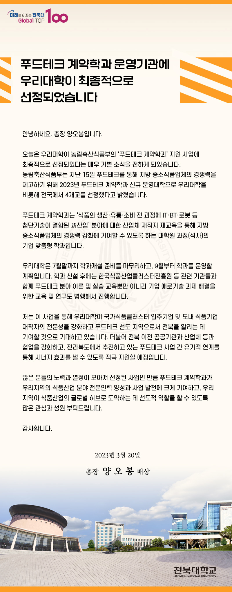 푸드테크 계약학과 운영기관에 우리대학이 최종적으로 선정되었습니다.
안녕하세요 총장 양오봉입니다. 오늘은 우리대학이 농림축산식품부의 푸드테크계약학과 지원사업에 최종적으로 선정되었다는 매우 기쁜소삭을 전하게 되었습니다. 농림축한식품부는 지난 15일 푸드테크 계약학과 신규 운영대학으로 우리대학을 비롯해 전국에서 4개교를 선정했다고 밝혔습니다. 푸드테크 계약학과는 식품의 생산유총소비전과정에 ITBT로봇등 첨단기술이 결합된 신산업 분야에 대한 산업체 재직자 재교육을 통해 지방 중소식품업체의 경쟁력 강화에 기여할 수 있도록 하는 대학원 과정(석사)의 기업 맞춤형 학과입니다.
우리대학은 7월말까지 학과개설 준비를 마무리하고 9월부터 학과를 운영할 계획입니다. 학과신설후에는 한국식품산업클러스터진흥원등 관련 기관들과 함꼐 푸드테크 분야이론 및 실습 교육뿐만 아니라 기업 애로기술과제해결을 위한 교육 및 연구도 병행해서 진행합니다. 
저는 이 사업을 통해 우리대학이 국가 식품클러스터 입주기업 및 도내 식품기업재작자의 전문성을 강화하고 푸드테크 선도지역으로서 전북을 알리는 데 기여할 것으로 기대하고 있습니다. 더불어 전붑 이전 공공기관과 산업체등과 협업을 강화하고 전라북도에서 추진하고 있는 푸드테크 사업간 유기적 연계를 통해 시너지 효과를 낼 수 있도록 적극 지원할 예정입니다.
많은분들의 노력과 열정이 모아져 선정된 사업인만큼 푸드테크 계약학과가 우리지역의 씩품사나업 분야 전문인력 양성과 사업 발전에 크게 기여하고, 우리지연이 식품산업의 글로벌 허브로 도약하는 데 선도적 역할을 할 수 있도록 많은 관심과 성원 부탁드립니다.
감사합니다 2023년 3월 20일 총장 양오봉 배상