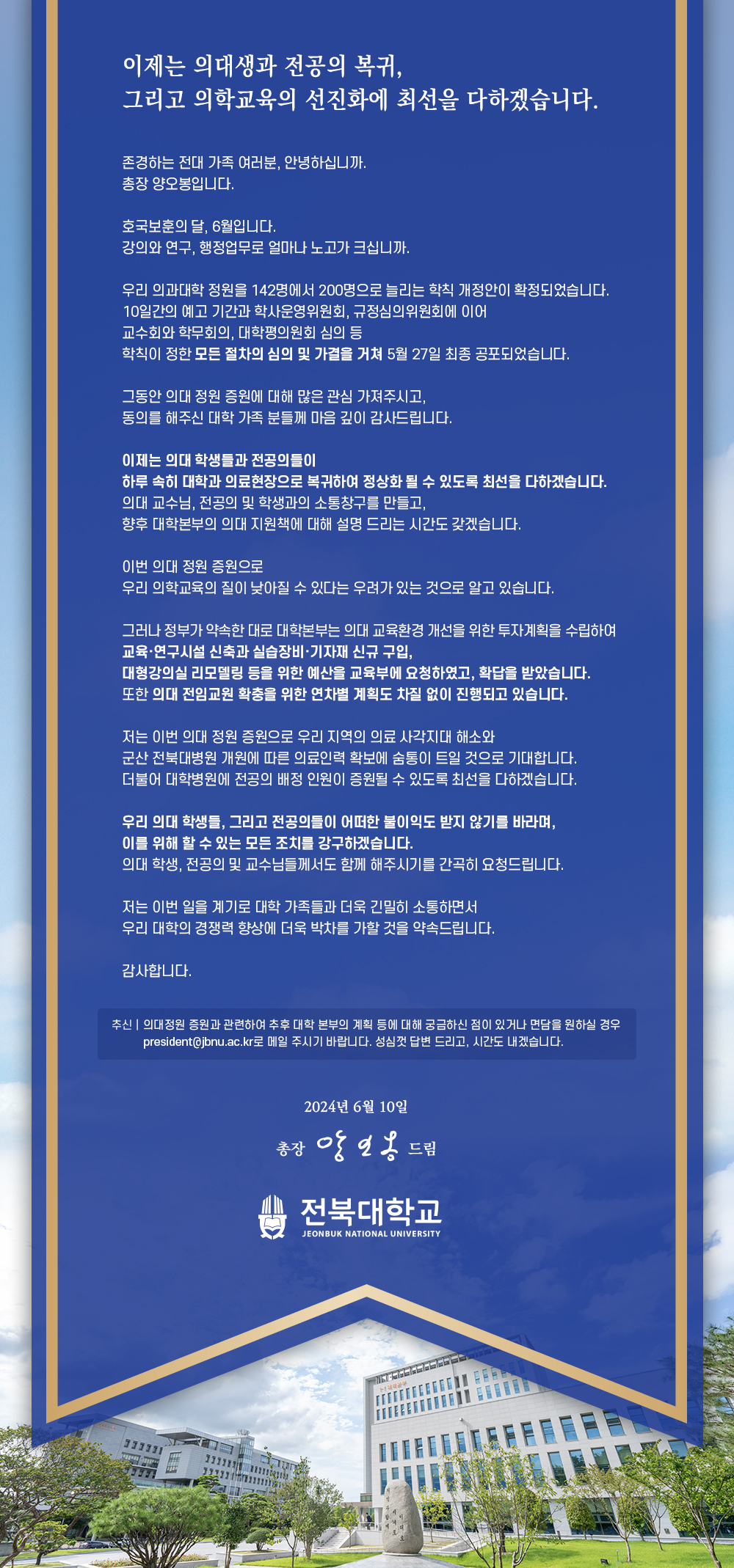 
이제는 의대생과 전공의 복귀,
그리고 의학교육의 선진화에 최선을 다하겠습니다.
존경하는 전대 가족 여러분, 안녕하십니까.
총장 양오봉입니다.
호국보훈의 달, 6월입니다.
강의와 연구, 행정업무로 얼마나 노고가 크십니까.
우리 의과대학 정원을 142명에서 200명으로 늘리는 학칙 개정안이 확정되었습니다.
10일간의 예고 기간과 학사운영위원회, 규정심의위원회에 이어
교수회와 학무회의, 대학평의원회 심의 등
학칙이 정한 모든 절차의 심의 및 가결을 거쳐 5월 27일 최종 공포되었습니다.
그동안 의대 정원 증원에 대해 많은 관심 가져주시고,
동의를 해주신 대학 가족 분들께 마음 깊이 감사드립니다.
이제는 의대 학생들과 전공의들이
하루 속히 대학과 의료현장으로 복귀하여 정상화 될 수 있도록 최선을 다하겠습니다.
의대 교수님, 전공의 및 학생과의 소통창구를 만들고,
향후 대학본부의 의대 지원책에 대해 설명 드리는 시간도 갖겠습니다.
이번 의대 정원 증원으로
우리 의학교육의 질이 낮아질 수 있다는 우려가 있는 것으로 알고 있습니다.
그러나 정부가 약속한 대로 대학본부는 의대 교육환경 개선을 위한 투자계획을 수립하여 교육·연구시설 신축과 실습장비·기자재 신규 구입,
대형강의실 리모델링 등을 위한 예산을 교육부에 요청하였고, 확답을 받았습니다. 또한 의대 전임교원 확충을 위한 연차별 계획도 차질 없이 진행되고 있습니다.
저는 이번 의대 정원 증원으로 우리 지역의 의료 사각지대 해소와
군산 전북대병원 개원에 따른 의료인력 확보에 숨통이 트일 것으로 기대합니다. 더불어 대학병원에 전공의 배정 인원이 증원될 수 있도록 최선을 다하겠습니다.
우리 의대 학생들, 그리고 전공의들이 어떠한 불이익도 받지 않기를 바라며, 이를 위해 할 수 있는 모든 조치를 강구하겠습니다.
의대 학생, 전공의 및 교수님들께서도 함께 해주시기를 간곡히 요청드립니다.
저는 이번 일을 계기로 대학 가족들과 더욱 긴밀히 소통하면서 우리 대학의 경쟁력 향상에 더욱 박차를 가할 것을 약속드립니다.
감사합니다.
추신의대정원 증원과 관련하여 추후 대학 본부의 계획 등에 대해 궁금하신 점이 있거나 면담을 원하실 경우 president@jbnu.ac.kr로 메일 주시기 바랍니다. 성심껏 답변 드리고, 시간도 내겠습니다.
555
2024년 6월 10일
총장 앙일옹 드림
전북대학교
JEONBUK NATIONAL UNIVERSITY
