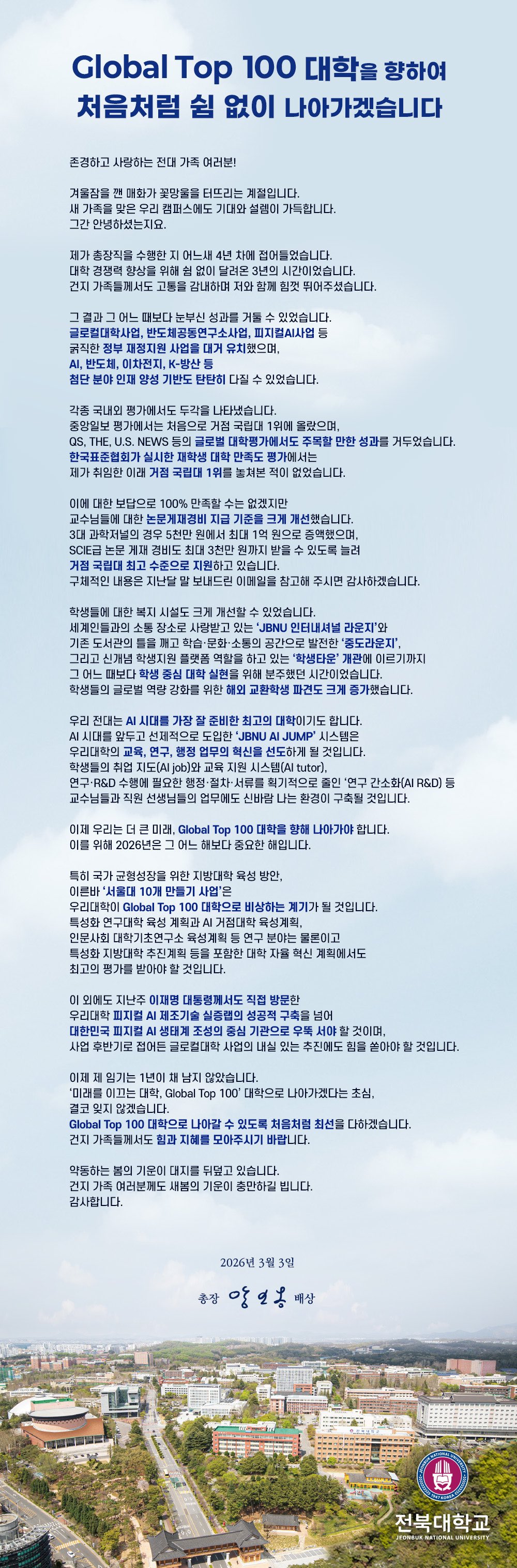 Global Top 100 대학을 향하여 쉼 없이 나아가겠습니다

존경하고 사랑하는 전대 가족 여러분!

겨울잠을 깬 매화가 꽃망울을 터뜨리는 계절입니다.
새 가족을 맞은 우리 캠퍼스에도 기대와 설렘이 가득합니다.
그간 안녕하셨는지요.

제가 총장직을 수행한 지 어느새 4년 차에 접어들었습니다.
대학 경쟁력 향상을 위해 쉼 없이 달려온 3년의 시간이었습니다.
건지 가족들께서도 고통을 감내하며 저와 함께 힘껏 뛰어주셨습니다.

그 결과 그 어느 때보다 눈부신 성과를 거둘 수 있었습니다.
글로컬대학사업, 반도체공동연구소사업, 피지컬AI사업 등
굵직한 정부 재정지원 사업을 대거 유치했으며,
AI, 반도체, 이차전지, K-방산 등
첨단 분야 인재 양성 기반도 탄탄히 다질 수 있었습니다.

각종 국내외 평가에서도 두각을 나타냈습니다.
중앙일보 평가에서는 처음으로 거점 국립대 1위에 올랐으며,
QS, THE, U.S. NEWS 등의 글로벌 대학평가에서도 주목할 만한 성과를 거두었습니다.
한국표준협회가 실시한 재학생 대학 만족도 평가에서는
제가 취임한 이래 거점 국립대 1위를 놓쳐본 적이 없었습니다.

이에 대한 보답으로 100% 만족할 수는 없겠지만
교수님들에 대한 논문게재경비 지급 기준을 크게 개선했습니다.
3대 과학저널의 경우 5천만 원에서 최대 1억 원으로 증액했으며,
SCIE급 논문 게재 경비도 최대 3천만 원까지 받을 수 있도록 늘려
거점 국립대 최고 수준으로 지원하고 있습니다.
구체적인 내용은 지난달 말 보내드린 이메일을 참고해 주시면 감사하겠습니다.

학생들에 대한 복지 시설도 크게 개선할 수 있었습니다.
세계인들과의 소통 장소로 사랑받고 있는 ‘JBNU 인터내셔널 라운지’와
기존 도서관의 틀을 깨고 학습·문화·소통의 공간으로 발전한 ‘중도라운지’,
그리고 신개념 학생지원 플랫폼 역할을 하고 있는 ‘학생타운’ 개관에 이르기까지
그 어느 때보다 학생 중심 대학 실현을 위해 분주했던 시간이었습니다.
학생들의 글로벌 역량 강화를 위한 해외 교환학생 파견도 크게 증가했습니다.

우리 전대는 AI 시대를 가장 잘 준비한 최고의 대학이기도 합니다.
AI 시대를 앞두고 선제적으로 도입한 ‘JBNU AI JUMP’ 시스템은
우리대학의 교육, 연구, 행정 업무의 혁신을 선도하게 될 것입니다. 
학생들의 취업 지도(AI job)와 교육 지원 시스템(AI tutor),
연구·R&D 수행에 필요한 행정·절차·서류를 획기적으로 줄인 ‘연구 간소화(AI R&D) 등
교수님들과 직원 선생님들의 업무에도 신바람 나는 환경이 구축될 것입니다.

이제 우리는 더 큰 미래, Global Top 100 대학을 향해 나아가야 합니다.
이를 위해 2026년은 그 어느 해보다 중요한 해입니다.

특히 국가 균형성장을 위한 지방대학 육성 방안,
이른바 ‘서울대 10개 만들기 사업’은
우리대학이 Global Top 100 대학으로 비상하는 계기가 될 것입니다.
특성화 연구대학 육성 계획과 AI 거점대학 육성계획,
인문사회 대학기초연구소 육성계획 등 연구 분야는 물론이고
특성화 지방대학 추진계획 등을 포함한 대학 자율 혁신 계획에서도
최고의 평가를 받아야 할 것입니다.

이 외에도 지난주 이재명 대통령께서도 직접 방문한
우리대학 피지컬 AI 제조기술 실증랩의 성공적 구축을 넘어
대한민국 피지컬 AI 생태계 조성의 중심 기관으로 우뚝 서야 할 것이며,
사업 후반기로 접어든 글로컬대학 사업의 내실 있는 추진에도 힘을 쏟아야 할 것입니다.

이제 제 임기는 1년이 채 남지 않았습니다.
‘미래를 이끄는 대학, Global Top 100’ 대학으로 나아가겠다는 초심,
결코 잊지 않겠습니다.
Global Top 100 대학으로 나아갈 수 있도록 처음처럼 최선을 다하겠습니다.
건지 가족들께서도 힘과 지혜를 모아주시기 바랍니다.

약동하는 봄의 기운이 대지를 뒤덮고 있습니다.
건지 가족 여러분께도 새봄의 기운이 충만하길 빕니다.
감사합니다. 

2026년  3월  3일

총장 양오봉 배상