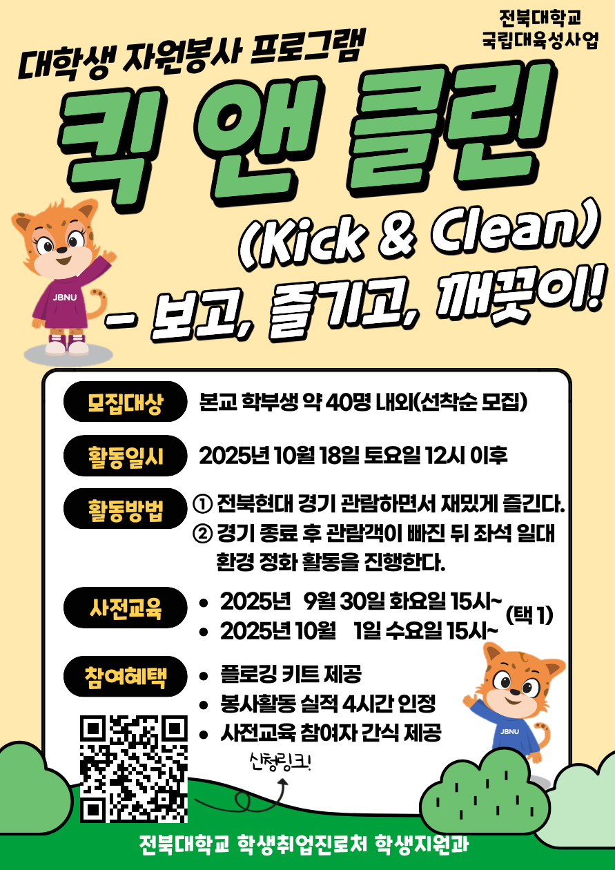[국립대육성] JBNU 지역사회 대학생 자원봉사(킥앤클린) 참여자를 모집합니다.


□ 참여자 모집
   - 모집기간(예정) : 2025. 9. 17.(수) ~ 9.23.(화) 18시까지 / 선착순 모집
   - 모집대상 : 프로그램 참여를 희망하는 학생(학부생) 
   - 모집인원 : 약 40명 내외 (선착순 모집)  
   - 신청방법 : 온라인 구글폼(https://forms.gle/PT62HTHnfaUh26eh7) 제출


□ 사전교육
   - 일시 : 2025. 9. 30.(화) ~ 10 .1.(수) 15:00~ (택 1)
   - 장소 : 진수당 1층 아름드리 숲
    ※ 사전교육 미참석자는 프로그램 참여가 불가능합니다. 이점 참고 바랍니다.

□ 프로그램 운영
   - 활동일시 : 2025. 10. 18.(토)
   - 활동방법 : 활동 당일 전북현대 경기 관람 후 관람 구역 환경 정화 활동 진
   - 참여자혜택 : 플로깅 키트 제공 / 1365 봉사활동 실적(4시간) 인정 / 사전교육 참여자 간식 제공
   - 문의사항 : 전북대학교 학생지원과(063-270-2125) 