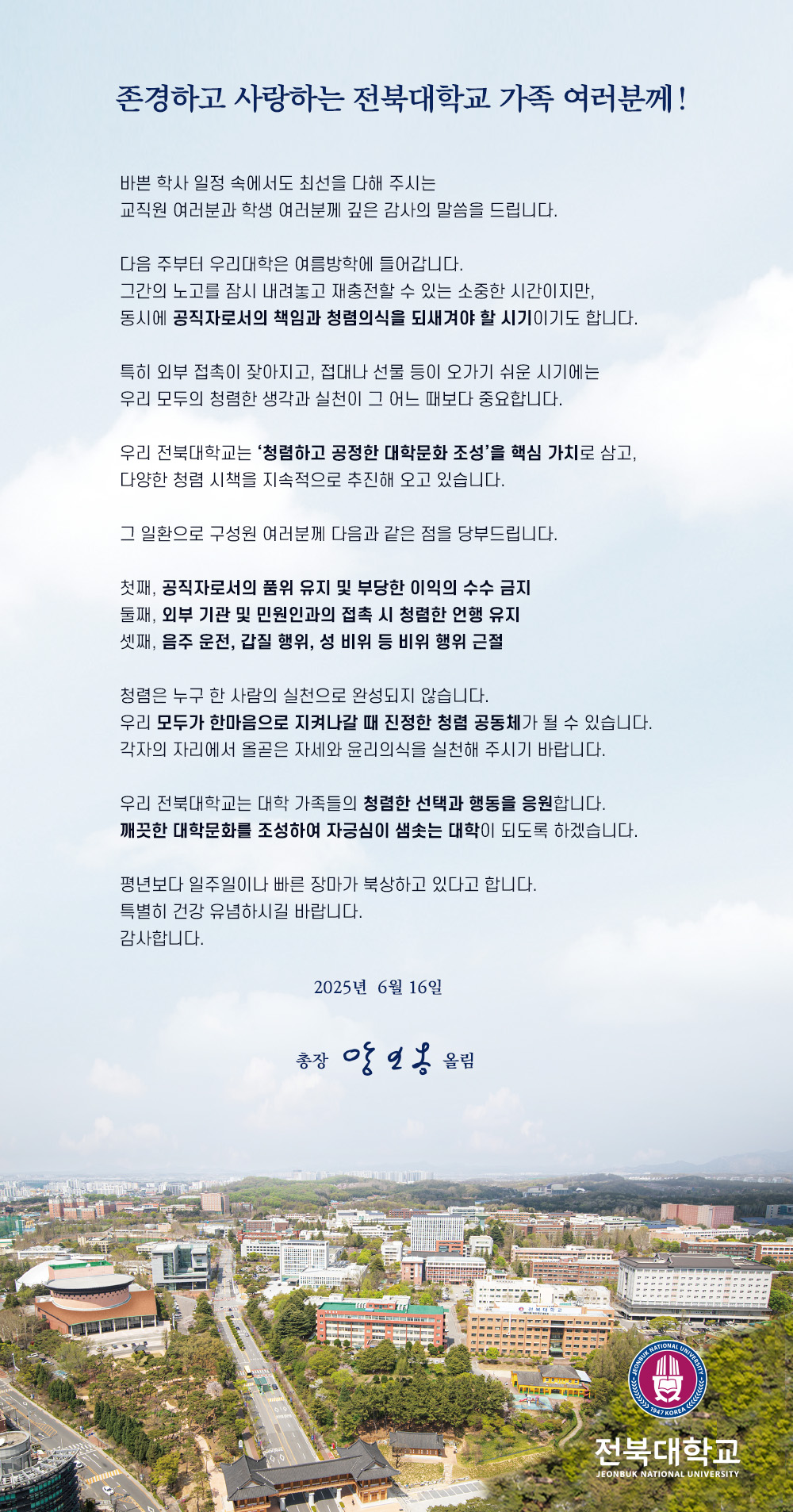 존경하고 사랑하는 전북대학교 가족 여러분께!

바쁜 학사 일정 속에서도 최선을 다해 주시는
교직원 여러분과 학생 여러분께 깊은 감사의 말씀을 드립니다.

다음 주부터 우리대학은 여름방학에 들어갑니다.
그간의 노고를 잠시 내려놓고 재충전할 수 있는 소중한 시간이지만,
동시에 공직자로서의 책임과 청렴의식을 되새겨야 할 시기이기도 합니다.

특히 외부 접촉이 잦아지고, 접대나 선물 등이 오가기 쉬운 시기에는
우리 모두의 청렴한 생각과 실천이 그 어느 때보다 중요합니다.

우리 전북대학교는 ‘청렴하고 공정한 대학문화 조성’을 핵심 가치로 삼고,
다양한 청렴 시책을 지속적으로 추진해 오고 있습니다.

그 일환으로 구성원 여러분께 다음과 같은 점을 당부드립니다.

첫째, 공직자로서의 품위 유지 및 부당한 이익의 수수 금지
둘째, 외부 기관 및 민원인과의 접촉 시 청렴한 언행 유지
셋째, 음주 운전, 갑질 행위, 성 비위 등 비위 행위 근절

청렴은 누구 한 사람의 실천으로 완성되지 않습니다.
우리 모두가 한마음으로 지켜나갈 때 진정한 청렴 공동체가 될 수 있습니다.
각자의 자리에서 올곧은 자세와 윤리의식을 실천해 주시기 바랍니다.

우리 전북대학교는 대학 가족들의 청렴한 선택과 행동을 응원합니다.
깨끗한 대학문화를 조성하여 자긍심이 샘솟는 대학이 되도록 하겠습니다.

평년보다 일주일이나 빠른 장마가 북상하고 있다고 합니다.
특별히 건강 유념하시길 바랍니다.
감사합니다.

2025년 6월 16일

총장 양오봉 올림