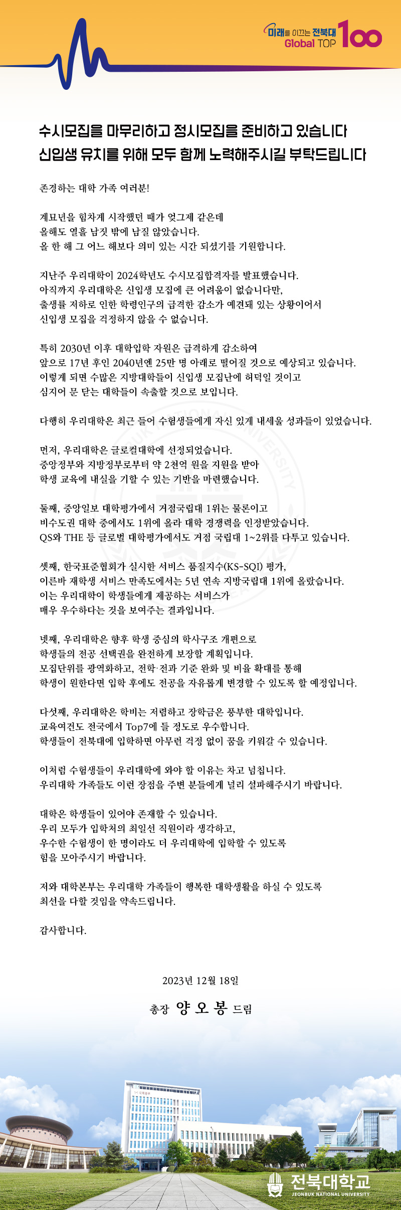 미래를 이끄는 전북대
TOP
Global Top 100
수시모집을 마무리하고 정시모집을 준비하고 있습니다 신입생 유치를 위해 모두 함께 노력해주시길 부탁드립니다
존경하는 대학 가족 여러분!
계묘년을 힘차게 시작했던 때가 엊그제 같은데
올해도 열흘 남짓 밖에 남질 않았습니다.
올 한 해 그 어느 해보다 의미 있는 시간 되셨기를 기원합니다.
지난주 우리대학이 2024학년도 수시모집합격자를 발표했습니다.
아직까지 우리대학은 신입생 모집에 큰 어려움이 없습니다만,
출생률 저하로 인한 학령인구의 급격한 감소가 예견돼 있는 상황이어서
신입생 모집을 걱정하지 않을 수 없습니다.
특히 2030년 이후 대학입학 자원은 급격하게 감소하여
앞으로 17년 후인 2040년엔 25만 명 아래로 떨어질 것으로 예상되고 있습니다. 이렇게 되면 수많은 지방대학들이 신입생 모집난에 허덕일 것이고
심지어 문 닫는 대학들이 속출할 것으로 보입니다.
다행히 우리대학은 최근 들어 수험생들에게 자신 있게 내세울 성과들이 있었습니다.
UK
먼저, 우리대학은 글로컬대학에 선정되었습니다.
VERSITY
중앙정부와 지방정부로부터 약 2천억 원을 지원을 받아 학생 교육에 내실을 기할 수 있는 기반을 마련했습니다.
둘째, 중앙일보 대학평가에서 거점국립대 1위는 물론이고
비수도권 대학 중에서도 1위에 올라 대학 경쟁력을 인정받았습니다.
QS와 THE 등 글로벌 대학평가에서도 거점 국립대 1~2위를 다투고 있습니다.
셋째, 한국표준협회가 실시한 서비스 품질지수(KS-SQI) 평가,
이른바 재학생 서비스 만족도에서는 5년 연속 지방국립대 1위에 올랐습니다. 이는 우리대학이 학생들에게 제공하는 서비스가
매우 우수하다는 것을 보여주는 결과입니다.
넷째, 우리대학은 향후 학생 중심의 학사구조 개편으로
학생들의 전공 선택권을 완전하게 보장할 계획입니다.
모집단위를 광역화하고, 전학·전과 기준 완화 및 비율 확대를 통해
학생이 원한다면 입학 후에도 전공을 자유롭게 변경할 수 있도록 할 예정입니다.
다섯째, 우리대학은 학비는 저렴하고 장학금은 풍부한 대학입니다.
교육여건도 전국에서 Top7에 들 정도로 우수합니다.
학생들이 전북대에 입학하면 아무런 걱정 없이 꿈을 키워갈 수 있습니다.
이처럼 수험생들이 우리대학에 와야 할 이유는 차고 넘칩니다.
우리대학 가족들도 이런 장점을 주변 분들에게 널리 설파해주시기 바랍니다.
대학은 학생들이 있어야 존재할 수 있습니다.
우리 모두가 입학처의 최일선 직원이라 생각하고,
우수한 수험생이 한 명이라도 더 우리대학에 입학할 수 있도록
힘을 모아주시기 바랍니다.
저와 대학본부는 우리대학 가족들이 행복한 대학생활을 하실 수 있도록
최선을 다할 것임을 약속드립니다.
감사합니다.
2023년 12월 18일
총장 양오봉 드림
전북대학교
JEONBUK NATIONAL UNIVERSITY