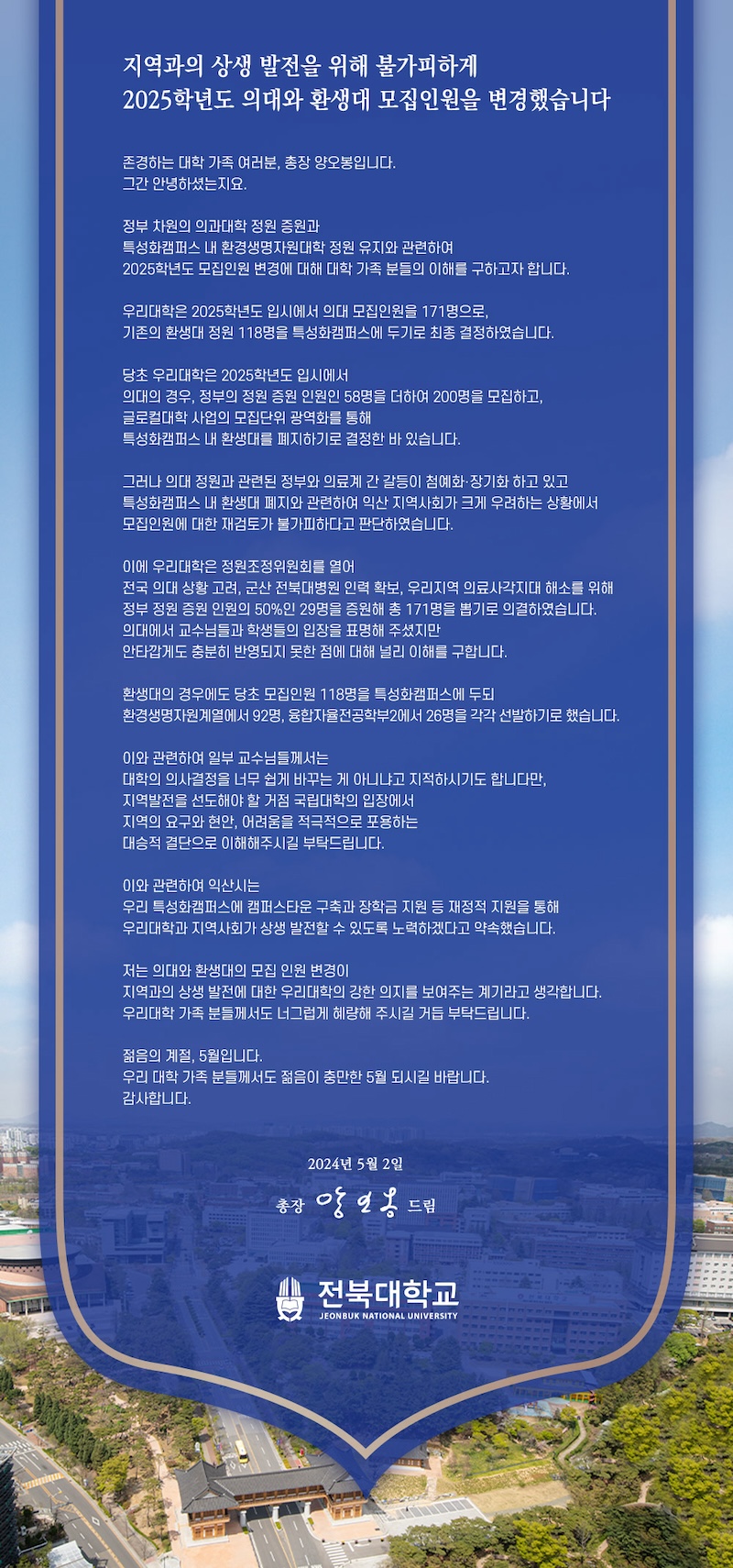 
지역과의 상생 발전을 위해 불가피하게
2025학년도 의대와 환생대 모집인원을 변경했습니다
존경하는 대학 가족 여러분, 총장 양오봉입니다.
그간 안녕하셨는지요.
정부 차원의 의과대학 정원 증원과
특성화캠퍼스 내 환경생명자원대학 정원 유지와 관련하여
2025학년도 모집인원 변경에 대해 대학 가족 분들의 이해를 구하고자 합니다.
우리대학은 2025학년도 입시에서 의대 모집인원을 171명으로, 기존의 환생대 정원 118명을 특성화캠퍼스에 두기로 최종 결정하였습니다.
당초 우리대학은 2025학년도 입시에서
의대의 경우, 정부의 정원 증원 인원인 58명을 더하여 200명을 모집하고,
글로컬대학 사업의 모집단위 광역화를 통해
특성화캠퍼스 내 환생대를 폐지하기로 결정한 바 있습니다.
그러나 의대 정원과 관련된 정부와 의료계 간 갈등이 첨예화·장기화 하고 있고 특성화캠퍼스 내 환생대 폐지와 관련하여 익산 지역사회가 크게 우려하는 상황에서 모집인원에 대한 재검토가 불가피하다고 판단하였습니다.
이에 우리대학은 정원조정위원회를 열어
전국 의대 상황 고려, 군산 전북대병원 인력 확보, 우리지역 의료사각지대 해소를 위해 정부 정원 증원 인원의 50%인 29명을 증원해 총 171명을 뽑기로 의결하였습니다. 의대에서 교수님들과 학생들의 입장을 표명해 주셨지만
안타깝게도 충분히 반영되지 못한 점에 대해 널리 이해를 구합니다.
환생대의 경우에도 당초 모집인원 118명을 특성화캠퍼스에 두되
환경생명자원계열에서 92명, 융합자율전공학부2에서 26명을 각각 선발하기로 했습니다.
이와 관련하여 일부 교수님들께서는
대학의 의사결정을 너무 쉽게 바꾸는 게 아니냐고 지적하시기도 합니다만,
지역발전을 선도해야 할 거점 국립대학의 입장에서
지역의 요구와 현안, 어려움을 적극적으로 포용하는
대승적 결단으로 이해해주시길 부탁드립니다.
이와 관련하여 익산시는
우리 특성화캠퍼스에 캠퍼스타운 구축과 장학금 지원 등 재정적 지원을 통해 우리대학과 지역사회가 상생 발전할 수 있도록 노력하겠다고 약속했습니다.
저는 의대와 환생대의 모집 인원 변경이
지역과의 상생 발전에 대한 우리대학의 강한 의지를 보여주는 계기라고 생각합니다. 우리대학 가족 분들께서도 너그럽게 혜량해 주시길 거듭 부탁드립니다.
젊음의 계절, 5월입니다.
우리 대학 가족 분들께서도 젊음이 충만한 5월 되시길 바랍니다.
감사합니다.
2024년 5월 2일
총장 앙인옹 드립
전북대학교
JEONBUK NATIONAL UNIVERSITY