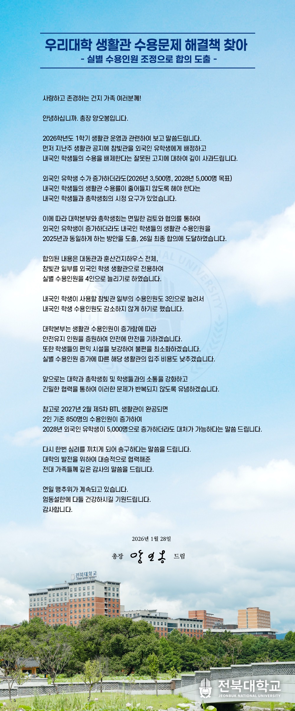 우리대학 생활관 수용문제 해결책 찾아
    - 실별 수용인원 조정으로 합의 도출 -

사랑하고 존경하는 건지 가족 여러분께!

안녕하십니까. 총장 양오봉입니다.

2026학년도 1학기 생활관 운영과 관련하여 보고 말씀드립니다.
먼저 지난주 생활관 공지에 참빛관을 외국인 유학생에게 배정하고 
내국인 학생들의 수용을 배제한다는 잘못된 고지에 대하여 깊이 사과드립니다.

외국인 유학생 수가 증가하더라도(2026년 3,500명, 2028년 5,000명 목표)
내국인 학생들의 생활관 수용률이 줄어들지 않도록 해야 한다는
내국인 학생들과 총학생회의 시정 요구가 있었습니다.
 
이에 따라 대학본부와 총학생회는 면밀한 검토와 협의를 통하여
외국인 유학생이 증가하더라도 내국인 학생들의 생활관 수용인원을
2025년과 동일하게 하는 방안을 도출, 26일 최종 합의에 도달하였습니다.

합의된 내용은 대동관과 훈산건지하우스 전체,
참빛관 일부를 외국인 학생 생활관으로 전용하여
실별 수용인원을 4인으로 늘리기로 하였습니다.

내국인 학생이 사용할 참빛관 일부의 수용인원도 3인으로 늘려서
내국인 학생 수용인원도 감소하지 않게 하기로 했습니다.

대학본부는 생활관 수용인원이 증가함에 따라
안전유지 인원을 증원하여 안전에 만전을 기하겠습니다.
또한 학생들의 편익 시설을 보강하여 불편을 최소화 하겠습니다.
실별 수용인원 증가에 따른 해당 생활관의 입주 비용도 낮추겠습니다.

앞으로는 대학과 총학생회 및 학생들과의 소통을 강화하고
긴밀한 협력을 통하여 이러한 문제가 반복되지 않도록 유념하겠습니다.

참고로 2027년 2월 제5차 BTL 생활관이 완공되면
2인 기준 850명의 수용인원이 증가하여
2028년 외국인 유학생이 5,000명으로 증가하더라도 대처가 가능하다는 말씀 드립니다.
  
다시 한번 심려를 끼치게 되어 송구하다는 말씀을 드립니다.
대학의 발전을 위하여 대승적으로 협력해준
전대 가족들께 깊은 감사의 말씀을 드립니다.

연일 맹추위가 계속되고 있습니다.
엄동설한에 다들 건강하시길 기원드립니다.
감사합니다.

2026년 1월 28일

총장 양오봉 드림