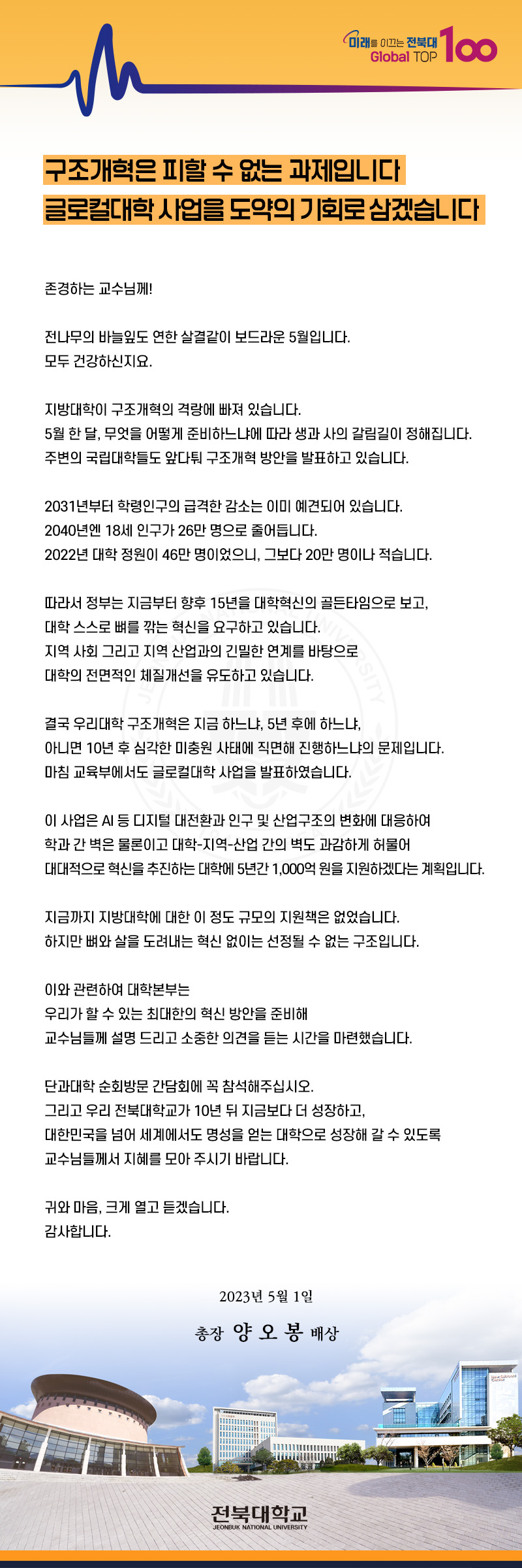 미래를 이끄는 전북대
Global TOP
100
구조개혁은 피할 수 없는 과제입니다
글로컬대학 사업을 도약의 기회로 삼겠습니다
존경하는 교수님께!
전나무의 바늘잎도 연한 살결같이 보드라운 5월입니다.
모두 건강하신지요.
지방대학이 구조개혁의 격랑에 빠져 있습니다.
5월 한 달, 무엇을 어떻게 준비하느냐에 따라 생과 사의 갈림길이 정해집니다.
주변의 국립대학들도 앞다퉈 구조개혁 방안을 발표하고 있습니다.
2031년부터 학령인구의 급격한 감소는 이미 예견되어 있습니다.
2040년엔 18세 인구가 26만 명으로 줄어듭니다.
2022년 대학 정원이 46만 명이었으니, 그보다 20만 명이나 적습니다.
따라서 정부는 지금부터 향후 15년을 대학혁신의 골든타임으로 보고, 대학 스스로 뼈를 깎는 혁신을 요구하고 있습니다.
지역사회 그리고 지역 산업과의 긴밀한 연계를 바탕으로
대학의 전면적인 체질개선을 유도하고 있습니다.
결국 우리대학 구조개혁은 지금 하느냐, 5년 후에 하느냐,
아니면 10년 후 심각한 미충원 사태에 직면해 진행하느냐의 문제입니다.
마침 교육부에서도 글로컬대학 사업을 발표하였습니다.
이 사업은 AI 등 디지털 대전환과 인구 및 산업구조의 변화에 대응하여
학과간 벽은 물론이고 대학-지역산업 간의 벽도 과감하게 허물어
대대적으로 혁신을 추진하는 대학에 5년간 1,000억원을 지원하겠다는 계획입니다.
지금까지 지방대학에 대한 이 정도 규모의 지원책은 없었습니다.
하지만 뼈와 살을 도려내는 혁신 없이는 선정될 수 없는 구조입니다.
이와 관련하여 대학본부는
우리가 할 수 있는 최대한의 혁신 방안을 준비해
교수님들께 설명 드리고 소중한 의견을 듣는 시간을 마련했습니다.
단과대학 순회방문 간담회에 꼭 참석해주십시오.
그리고 우리 전북대학교가 10년 뒤 지금보다 더 성장하고,
대한민국을 넘어 세계에서도 명성을 얻는 대학으로 성장해 갈 수 있도록
교수님들께서 지혜를 모아 주시기 바랍니다.
귀와 마음, 크게 열고 듣겠습니다.
감사합니다.
2023년 5월 1일
총장 양오봉 배상
전북대학교
JEONBUK NATIONAL UNIVERSITY