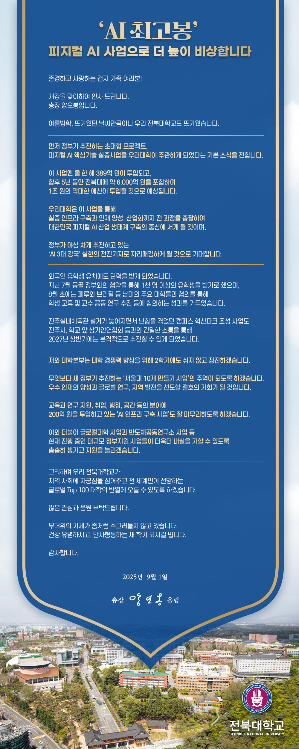 ‘AI 최고봉’ 피지컬 AI 사업으로 더 높이 비상합니다

존경하고 사랑하는 건지 가족 여러분!

개강을 맞이하여 인사 드립니다.
총장 양오봉입니다.

여름방학, 뜨거웠던 날씨만큼이나 우리 전북대학교도 뜨거웠습니다.



외국인 유학생 유치에도 탄력을 받게 되었습니다.
지난 7월 몽골 정부와의 협약을 통해 1천 명 이상의 유학생을 받기로 했으며,
8월 초에는 페루와 브라질 등 남미의 주요 대학들과 협의를 통해
학생 교류 및 교수 공동 연구 추진 등에 합의하는 성과를 거두었습니다.

전주실내체육관 철거가 늦어지면서 난항을 겪었던 캠퍼스 혁신파크 조성 사업도
전주시, 학교 앞 상가인연합회 등과의 긴밀한 소통을 통해
2027년 상반기에는 본격적으로 추진할 수 있게 되었습니다.



그리하여 우리 전북대학교가
지역 사회에 자긍심을 심어주고 전 세계인이 선망하는
글로벌 Top 100 대학의 반열에 오를 수 있도록 하겠습니다. 

많은 관심과 응원 부탁드립니다.

무더위의 기세가 좀처럼 수그러들지 않고 있습니다.
건강 유념하시고, 만사형통하는 새 학기 되시길 빕니다.

감사합니다.

2025년 9월 1일

총장 양오봉 배상