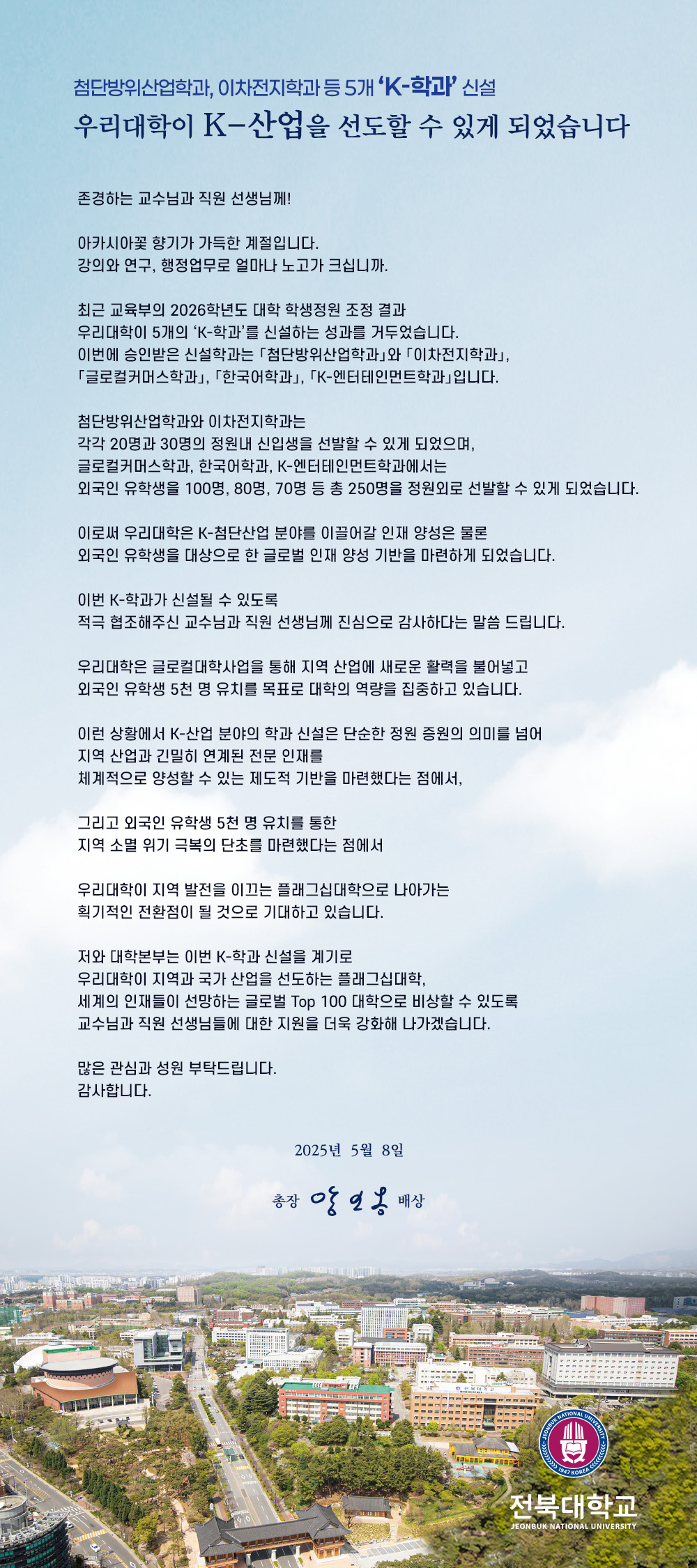 존경하는 교수님과 직원 선생님께!

아카시아꽃 향기가 가득한 계절입니다.
강의와 연구, 행정업무로 얼마나 노고가 크십니까.

최근 교육부의 2026학년도 대학 학생정원 조정 결과
우리대학이 5개의 ‘K-학과’를 신설하는 성과를 거두었습니다.
이번에 승인받은 신설학과는 「첨단방위산업학과」와 「이차전지학과」,
「글로컬커머스학과」, 「한국어학과」, 「K-엔터테인먼트학과」입니다.

첨단방위산업학과와 이차전지학과는
각각 20명과 30명의 정원내 신입생을 선발할 수 있게 되었으며,
글로컬커머스학과, 한국어학과, K-엔터테인먼트학과에서는
외국인 유학생을 100명, 80명, 70명 등 총 250명을 정원외로 선발할 수 있게 되었습니다. 

이로써 우리대학은 K-첨단산업 분야를 이끌어갈 인재 양성은 물론
외국인 유학생을 대상으로 한 글로벌 인재 양성 기반을 마련하게 되었습니다.

이번 K-학과가 신설될 수 있도록
적극 협조해주신 교수님과 직원 선생님께 진심으로 감사하다는 말씀 드립니다.

우리대학은 글로컬대학사업을 통해 지역 산업에 새로운 활력을 불어넣고
외국인 유학생 5천 명 유치를 목표로 대학의 역량을 집중하고 있습니다. 

이런 상황에서 K-산업 분야의 학과 신설은 단순한 정원 증원의 의미를 넘어
지역 산업과 긴밀히 연계된 전문 인재를
체계적으로 양성할 수 있는 제도적 기반을 마련했다는 점에서,

그리고 외국인 유학생 5천 명 유치를 통한
지역 소멸 위기 극복의 단초를 마련했다는 점에서

우리대학이 지역 발전을 이끄는 플래그십대학으로 나아가는
획기적인 전환점이 될 것으로 기대하고 있습니다.

저와 대학본부는 이번 K-학과 신설을 계기로
우리대학이 지역과 국가 산업을 선도하는 플래그십대학,
세계의 인재들이 선망하는 글로벌 Top 100 대학으로 비상할 수 있도록
교수님과 직원 선생님들에 대한 지원을 더욱 강화해 나가겠습니다.

많은 관심과 성원 부탁드립니다.
감사합니다. 

2025년  5월  8일

총장 양오봉 배상