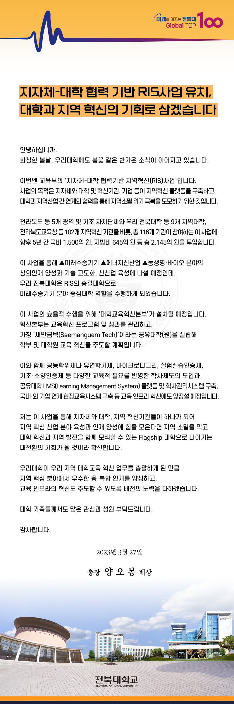 지자체대학협력 기반 RIS사업 유치 대학과 지역혁신의 기회로 삼겠습니다
안녕하십니까 화창한 봄날 우리대학에도 봄꽃갗은 반가운 소식이 이어지고 있습니다. 이번엔 교육부의 지자체대학협력기반사업입니다. 대학과 지역산업 간 연계와 협력을 통해 지역소멸위기 극복을 도모하기위한 것입니다. 전라북도 등 5개 광역 및 기초 자치단체와 우리전북대학 등 9개 지역대학 전라북도 교육청 등 102개 지역혁신 기관을 비롯 총 116개 기관이 참여하는 이 사업에 향후 5년간 국비 1000억원 지방비 645억원 등 총 2145억원이 투입합니다
이사업을 통해 미래수송기기 에너지 신산업 농생명 바이오분야의 창의인재 양성과 기술 고도화 신산업육성에 나설예정인데 우리대학은 RIS의 총괄대학으로 미래수송기 분야 중심대학 역할을 수행하게 되었습니다. 이사업으로 지자체와 대학 지역혁신 기관들이 하나가 되어 지역 핵심산업 분야 육성과 인재약성을 위해 힘들 모은다면 지역 소멸을 막고 대학혁신과 지역발전을 함께 모색할 수 있는 Flapship 대학으로 나아가는 대전환의 기회가 될 것이라 확신합니다.
우리대학이 우리 지역 대학교육 혁신 총괄하게 된 만큼 지역핵심 분야에서 우수한 융복합 인재를 양성하고 교육 인프라의 혁신주도할 수 있도록 배전의 노력을 다하겠습니다. 대학가족들께서도 많은 관심과 성원 부탁드립니다. 감사합니다 2023년3월 27일 총장 양오봉 배상