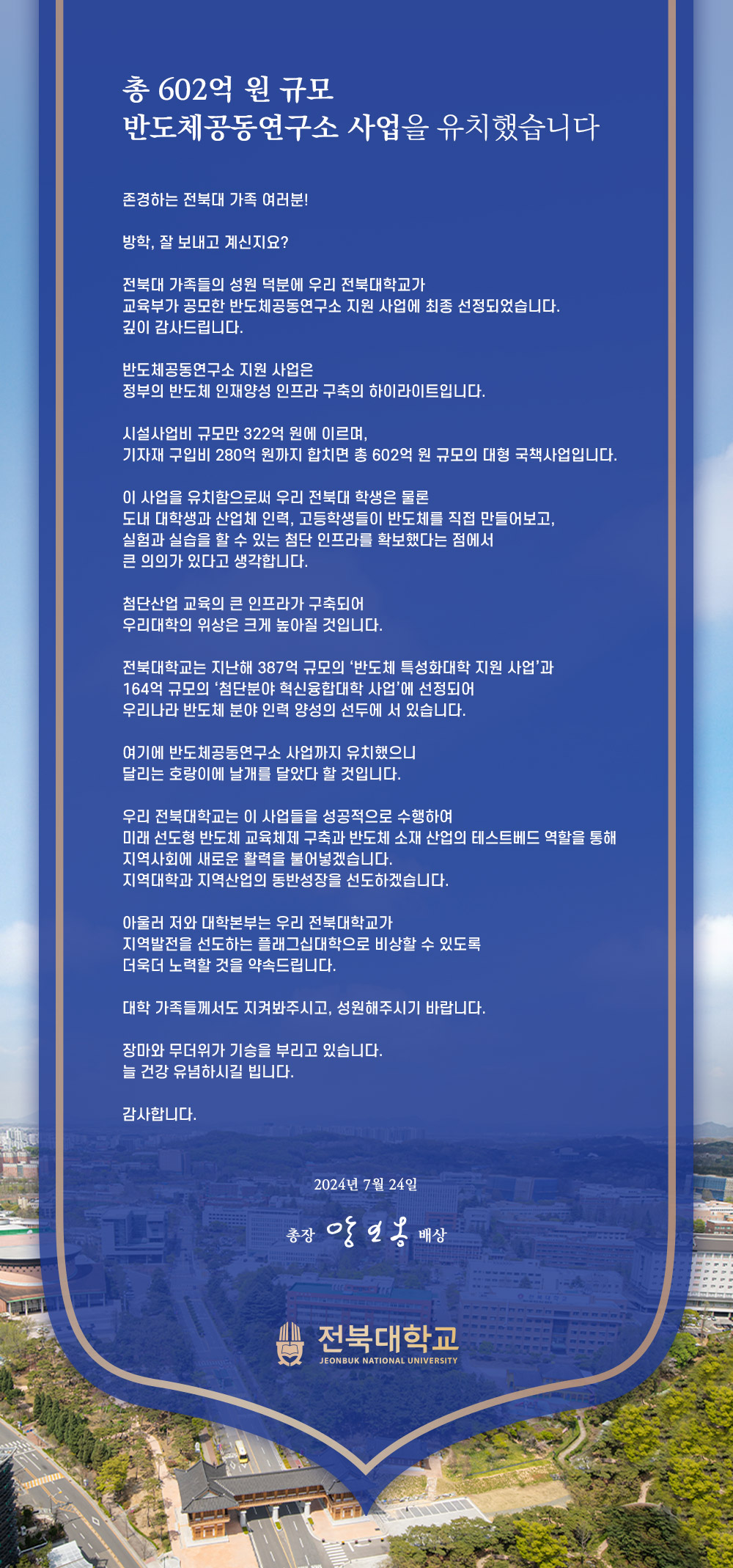 
총 602억 원 규모
반도체공동연구소 사업을 유치했습니다
존경하는 전북대 가족 여러분!
방학, 잘 보내고 계신지요?
전북대 가족들의 성원 덕분에 우리 전북대학교가
교육부가 공모한 반도체공동연구소 지원 사업에 최종 선정되었습니다.
깊이 감사드립니다.
반도체공동연구소 지원 사업은
정부의 반도체 인재양성 인프라 구축의 하이라이트입니다.
시설사업비 규모만 322억 원에 이르며,
기자재 구입비 280억 원까지 합치면 총 602억 원 규모의 대형 국책사업입니다.
이 사업을 유치함으로써 우리 전북대 학생은 물론
도내 대학생과 산업체 인력, 고등학생들이 반도체를 직접 만들어보고,
실험과 실습을 할 수 있는 첨단 인프라를 확보했다는 점에서
큰 의의가 있다고 생각합니다.
첨단산업 교육의 큰 인프라가 구축되어
우리대학의 위상은 크게 높아질 것입니다.
전북대학교는 지난해 387억 규모의 '반도체 특성화대학 지원 사업'과
164억 규모의 '첨단분야 혁신융합대학 사업'에 선정되어
우리나라 반도체 분야 인력 양성의 선두에 서 있습니다.
여기에 반도체공동연구소 사업까지 유치했으니
달리는 호랑이에 날개를 달았다 할 것입니다.
우리 전북대학교는 이 사업들을 성공적으로 수행하여
미래선도형 반도체 교육체제 구축과 반도체 소재 산업의 테스트베드 역할을 통해
지역사회에 새로운 활력을 불어넣겠습니다.
지역대학과 지역산업의 동반성장을 선도하겠습니다.
아울러 저와 대학본부는 우리 전북대학교가
지역발전을 선도하는 플래그십대학으로 비상할 수 있도록
더욱더 노력할 것을 약속드립니다.
대학 가족들께서도 지켜봐주시고, 성원해주시기 바랍니다.
장마와 무더위가 기승을 부리고 있습니다.
늘 건강 유념하시길 빕니다.
감사합니다.
2024년 7월 24일
총장 앙일옹 배상
전북대학교
JEONBUK NATIONAL UNIVERSITY